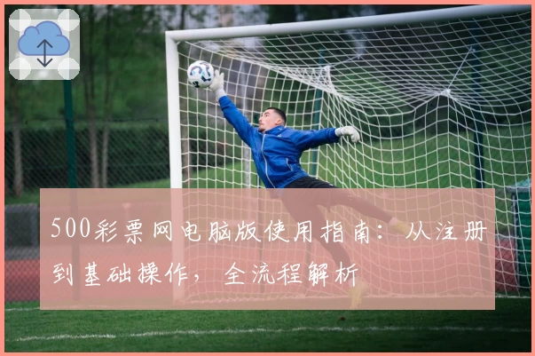 500彩票网电脑版使用指南：从注册到基础操作，全流程解析