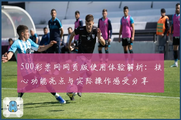 500彩票网网页版使用体验解析：核心功能亮点与实际操作感受分享