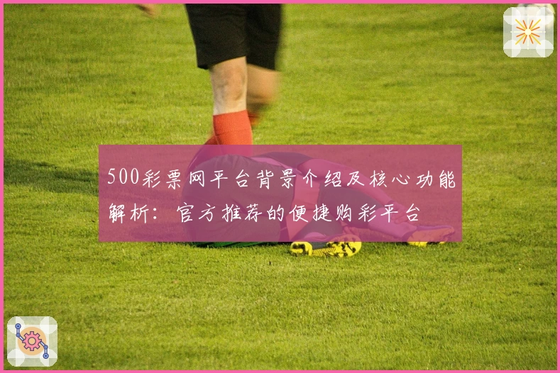 500彩票网平台背景介绍及核心功能解析：官方推荐的便捷购彩平台