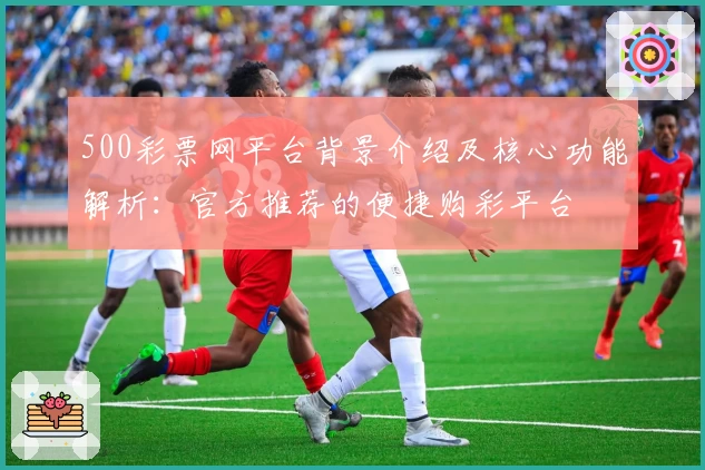 500彩票网平台背景介绍及核心功能解析：官方推荐的便捷购彩平台