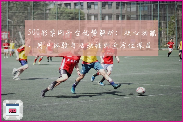500彩票网平台优势解析：核心功能、用户体验与活动福利全方位深度剖析