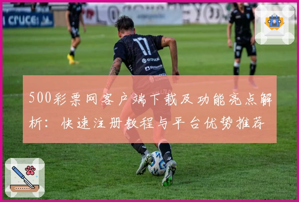 500彩票网客户端下载及功能亮点解析：快速注册教程与平台优势推荐