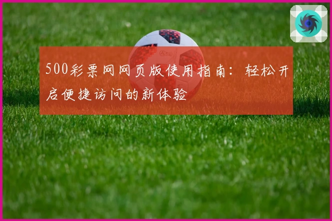 500彩票网网页版使用指南：轻松开启便捷访问的新体验