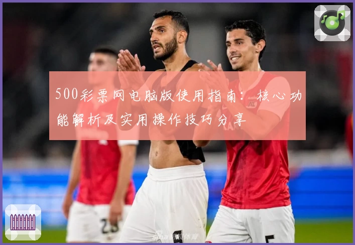 500彩票网电脑版使用指南：核心功能解析及实用操作技巧分享