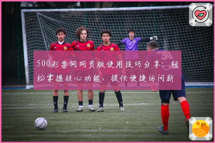 500彩票网网页版使用技巧分享：轻松掌握核心功能，提供便捷访问新体验