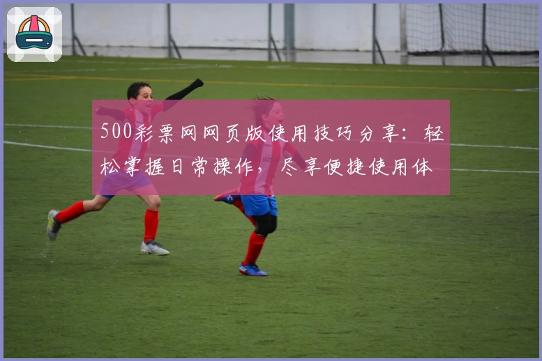 500彩票网网页版使用技巧分享：轻松掌握日常操作，尽享便捷使用体验